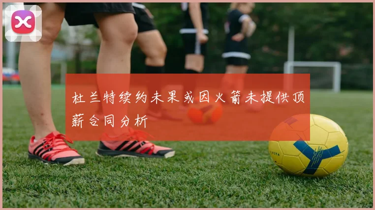 杜兰特续约未果或因火箭未提供顶薪合同分析