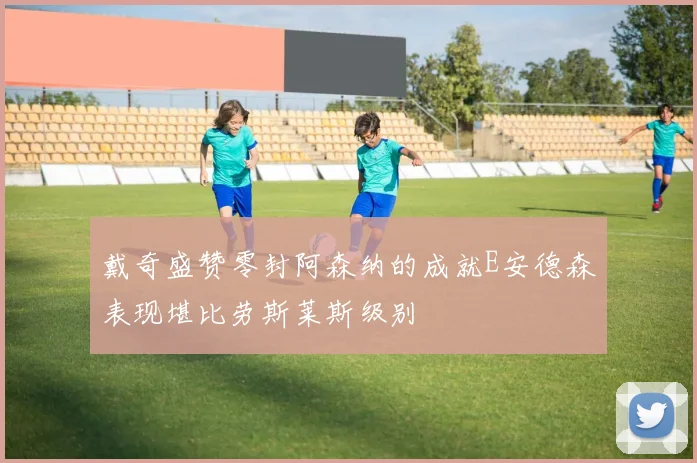 戴奇盛赞零封阿森纳的成就E安德森表现堪比劳斯莱斯级别