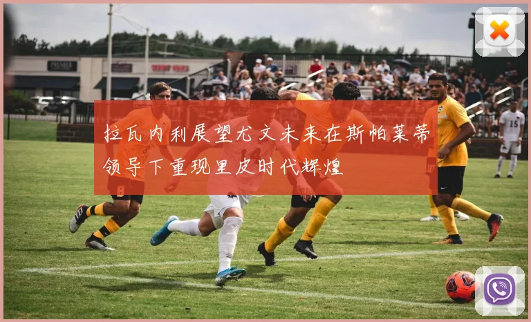 拉瓦内利展望尤文未来在斯帕莱蒂领导下重现里皮时代辉煌