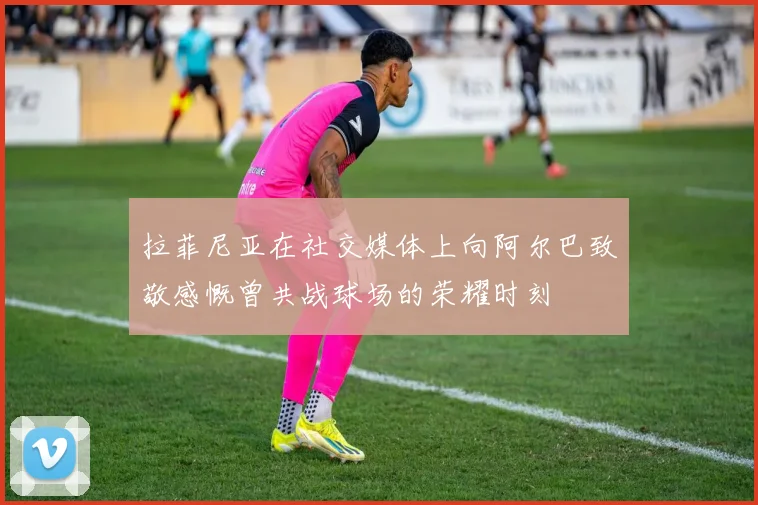 拉菲尼亚在社交媒体上向阿尔巴致敬感慨曾共战球场的荣耀时刻