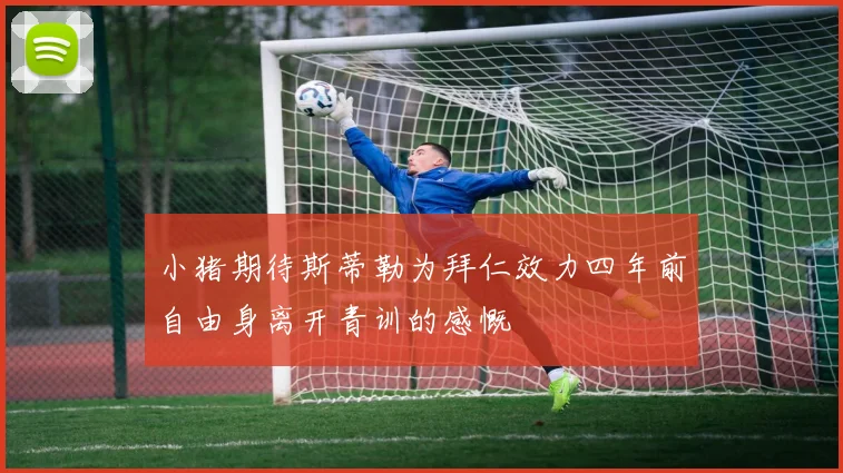 小猪期待斯蒂勒为拜仁效力四年前自由身离开青训的感慨