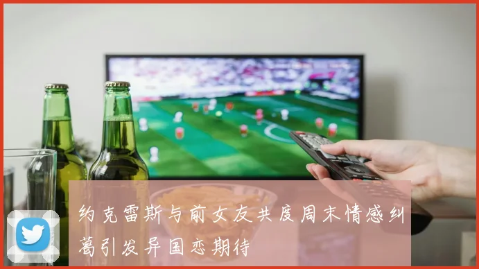 约克雷斯与前女友共度周末情感纠葛引发异国恋期待