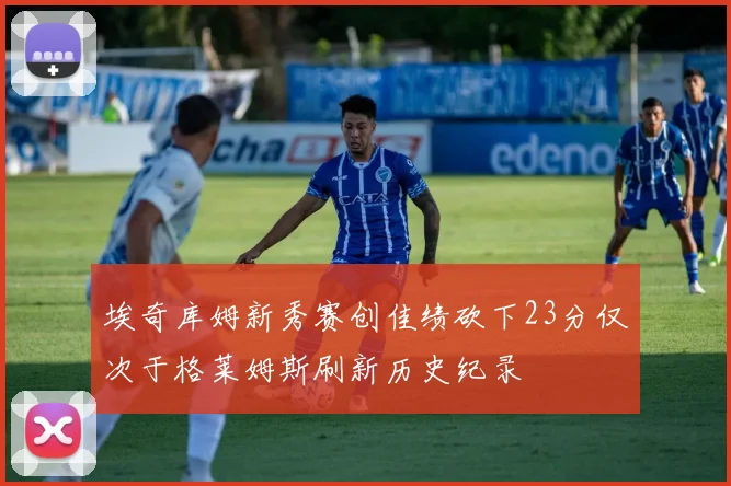 埃奇库姆新秀赛创佳绩砍下23分仅次于格莱姆斯刷新历史纪录