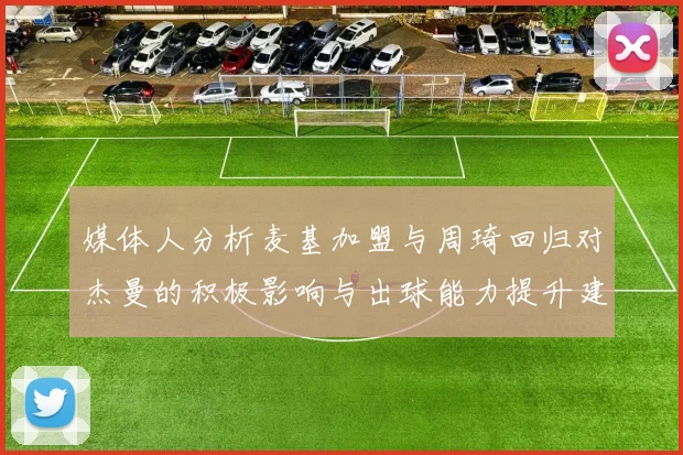 媒体人分析麦基加盟与周琦回归对杰曼的积极影响与出球能力提升建议