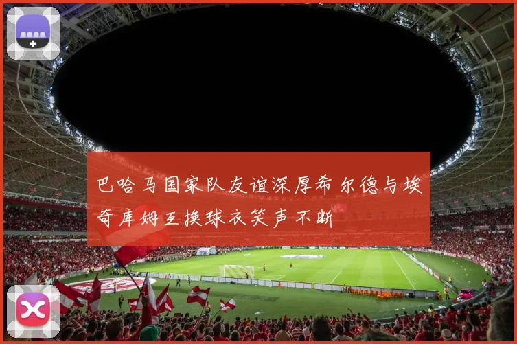巴哈马国家队友谊深厚希尔德与埃奇库姆互换球衣笑声不断