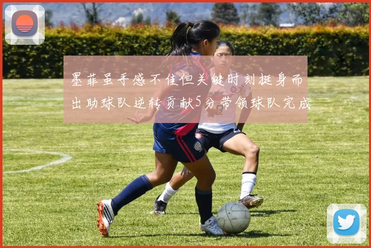 墨菲虽手感不佳但关键时刻挺身而出助球队逆转贡献5分带领球队完成13-0反击