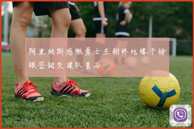 阿里纳斯感慨勇士王朝终结缘于榜眼签错失建队基石