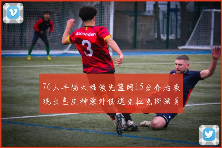 76人半场大幅领先篮网15分乔治表现出色庄神意外伤退克拉克斯顿贡献12分